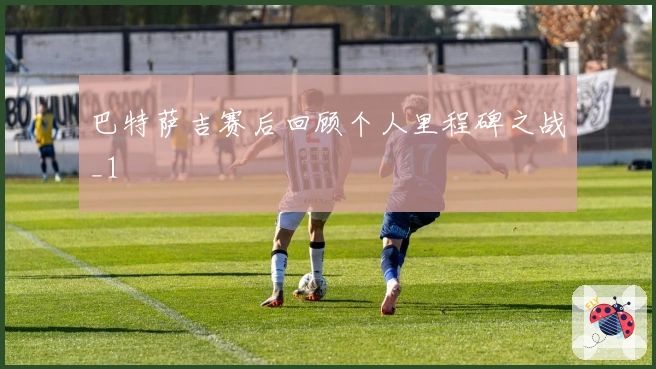 巴特萨吉赛后回顾个人里程碑之战_1
