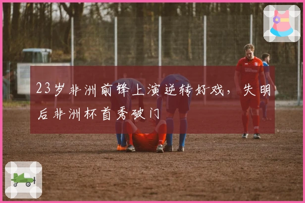 23岁非洲前锋上演逆转好戏，失明后非洲杯首秀破门