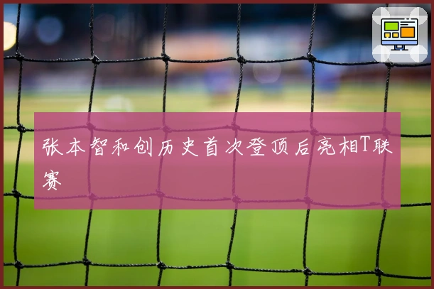 张本智和创历史首次登顶后亮相T联赛