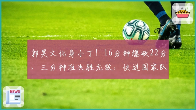 郭昊文化身小丁！16分钟爆砍22分，三分神准决胜无敌，快进国家队！