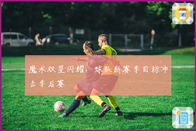 魔术双星闪耀，球队新赛季目标冲击季后赛