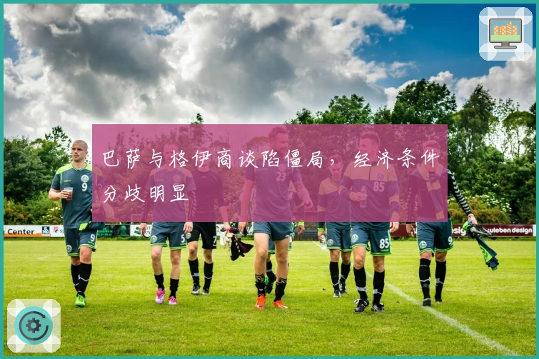 巴萨与格伊商谈陷僵局，经济条件分歧明显