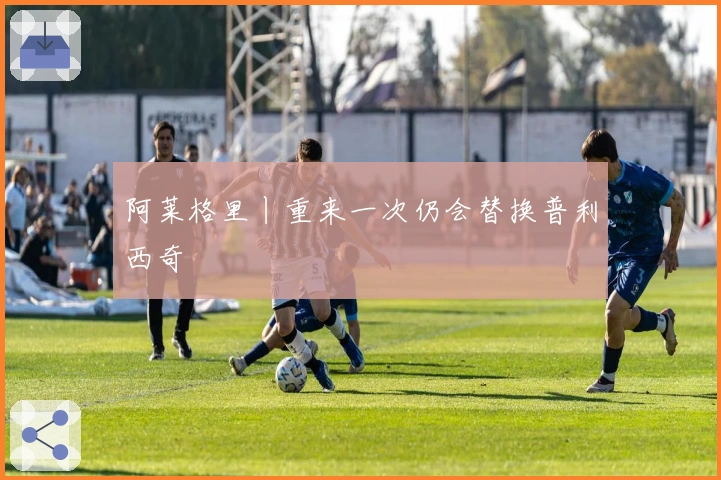 阿莱格里丨重来一次仍会替换普利西奇