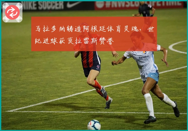 马拉多纳铸造阿根廷体育灵魂，世纪进球获莫拉雷斯赞誉