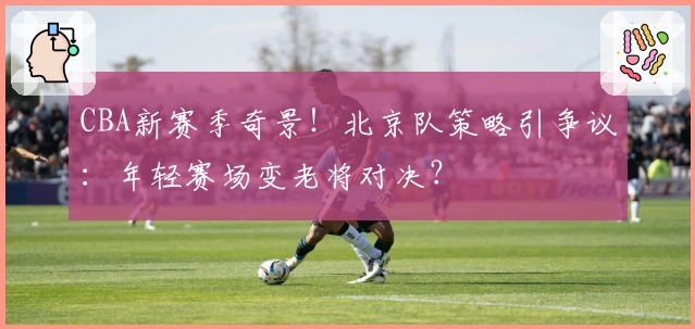 CBA新赛季奇景！北京队策略引争议：年轻赛场变老将对决？