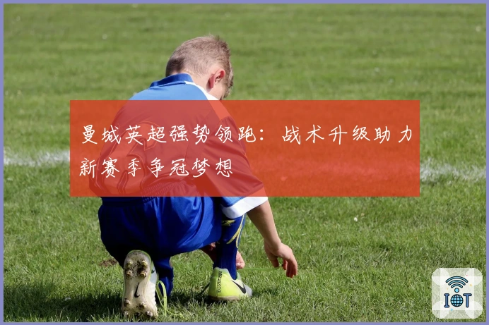 曼城英超强势领跑：战术升级助力新赛季争冠梦想