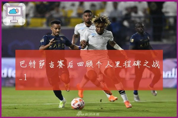 巴特萨吉赛后回顾个人里程碑之战_1