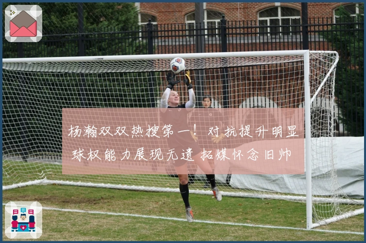 杨瀚双双热搜第一！对抗提升明显 球权能力展现无遗 拓媒怀念旧帅