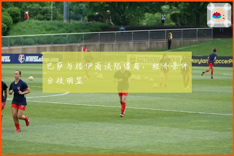 巴萨与格伊商谈陷僵局，经济条件分歧明显